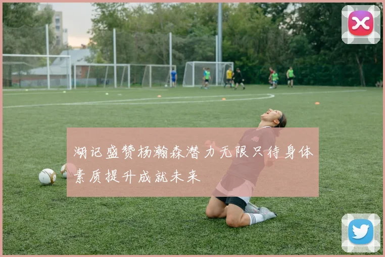 湖记盛赞杨瀚森潜力无限只待身体素质提升成就未来