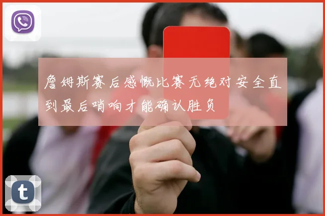 詹姆斯赛后感慨比赛无绝对安全直到最后哨响才能确认胜负