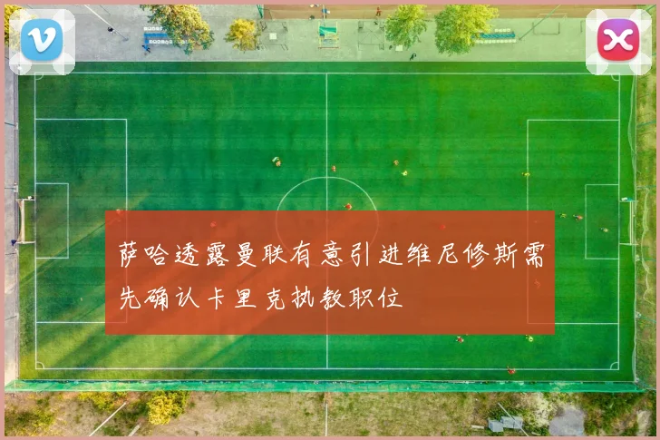 萨哈透露曼联有意引进维尼修斯需先确认卡里克执教职位