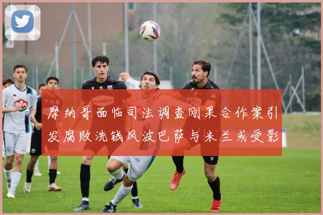 摩纳哥面临司法调查刚果合作案引发腐败洗钱风波巴萨与米兰或受影响