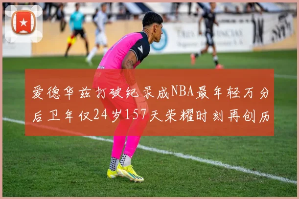 爱德华兹打破纪录成NBA最年轻万分后卫年仅24岁157天荣耀时刻再创历史