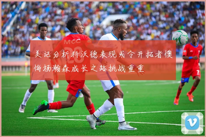 美记分析科沃德表现或令开拓者懊悔杨瀚森成长之路挑战重重