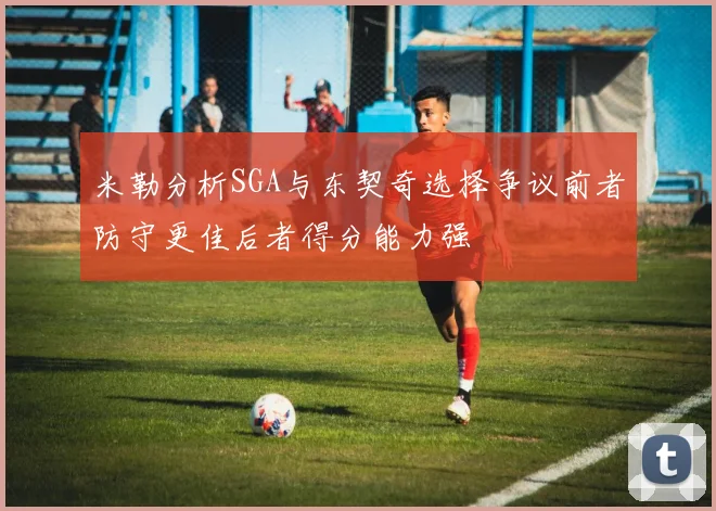 米勒分析SGA与东契奇选择争议前者防守更佳后者得分能力强