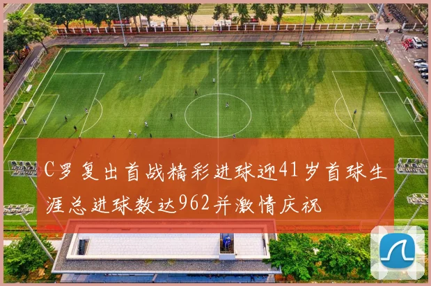 C罗复出首战精彩进球迎41岁首球生涯总进球数达962并激情庆祝