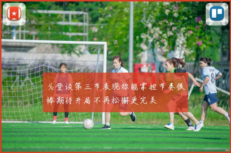 戈登谈第三节表现称能掌控节奏很棒期待开局不再松懈更完美