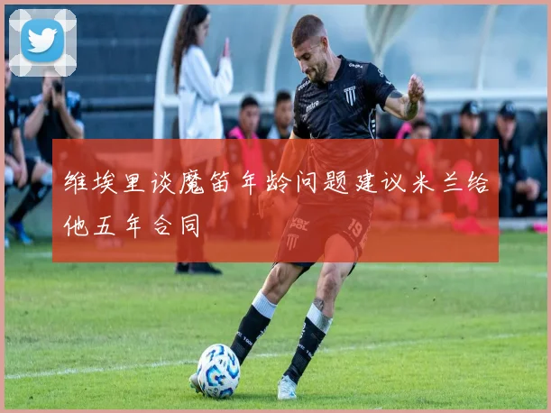 维埃里谈魔笛年龄问题建议米兰给他五年合同