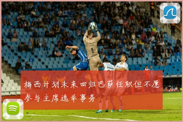 梅西计划未来回归巴萨任职但不愿参与主席选举事务