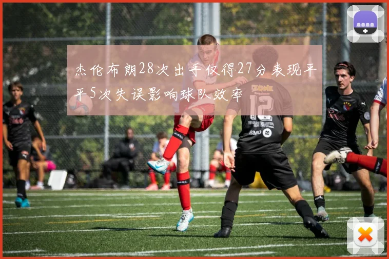 杰伦布朗28次出手仅得27分表现平平5次失误影响球队效率