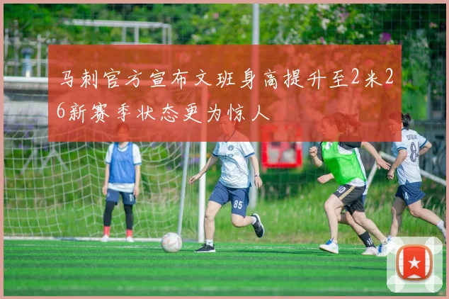 马刺官方宣布文班身高提升至2米26新赛季状态更为惊人