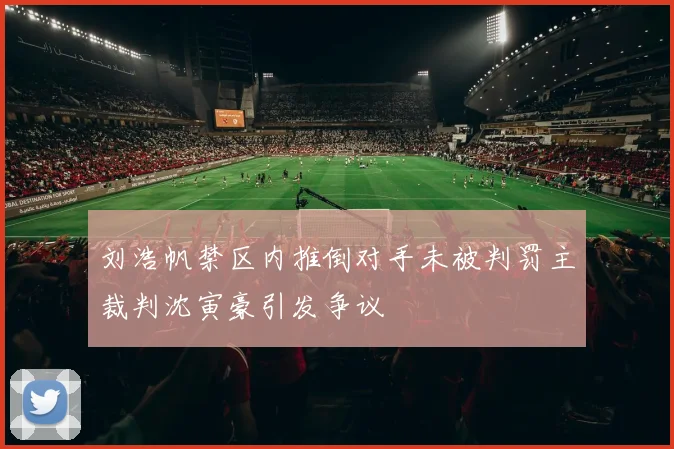 刘浩帆禁区内推倒对手未被判罚主裁判沈寅豪引发争议